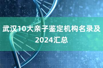 武汉10大亲子鉴定机构名录及2024汇总