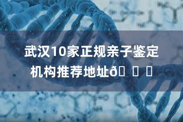 武汉10家正规亲子鉴定机构推荐地址📍