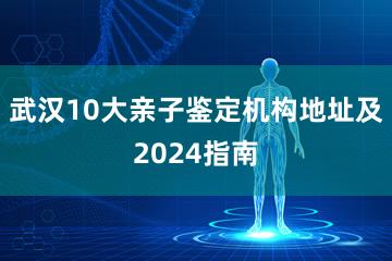 武汉10大亲子鉴定机构地址及2024指南