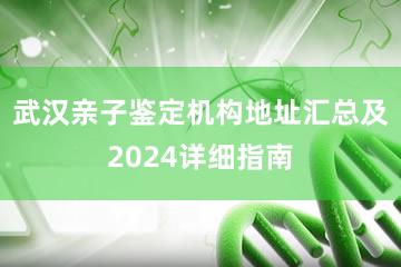 武汉亲子鉴定机构地址汇总及2024详细指南