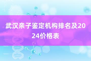 武汉亲子鉴定机构排名及2024价格表