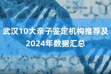 武汉10大亲子鉴定机构推荐及2024年数据汇总