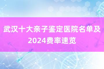 武汉十大亲子鉴定医院名单及2024费率速览