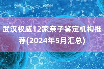 武汉权威12家亲子鉴定机构推荐(2024年5月汇总)