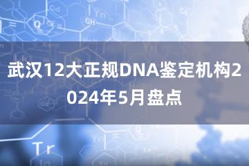 武汉12大正规DNA鉴定机构2024年5月盘点