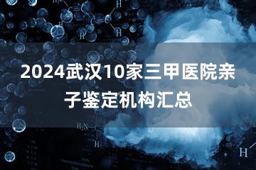 2024武汉10家三甲医院亲子鉴定机构汇总