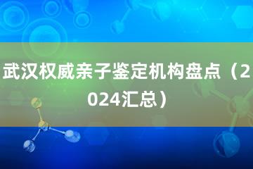 武汉权威亲子鉴定机构盘点（2024汇总）